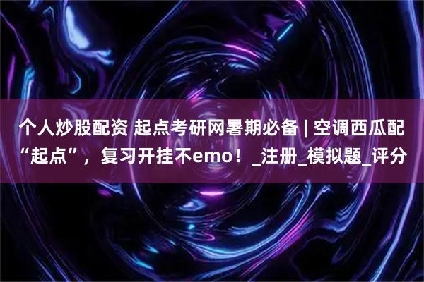 个人炒股配资 起点考研网暑期必备 | 空调西瓜配“起点”，复习开挂不emo！_注册_模拟题_评分
