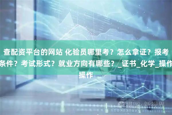 查配资平台的网站 化验员哪里考？怎么拿证？报考条件？考试形式？就业方向有哪些？_证书_化学_操作
