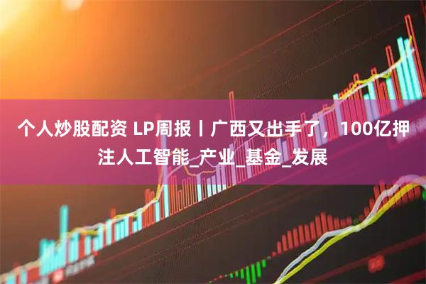 个人炒股配资 LP周报丨广西又出手了，100亿押注人工智能_产业_基金_发展