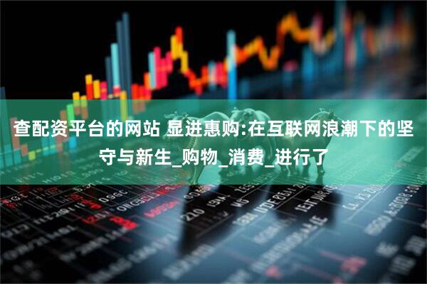 查配资平台的网站 显进惠购:在互联网浪潮下的坚守与新生_购物_消费_进行了