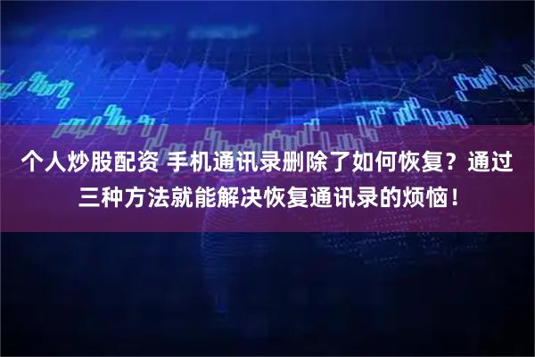 个人炒股配资 手机通讯录删除了如何恢复？通过三种方法就能解决恢复通讯录的烦恼！