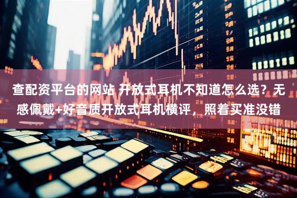 查配资平台的网站 开放式耳机不知道怎么选？无感佩戴+好音质开放式耳机横评，照着买准没错