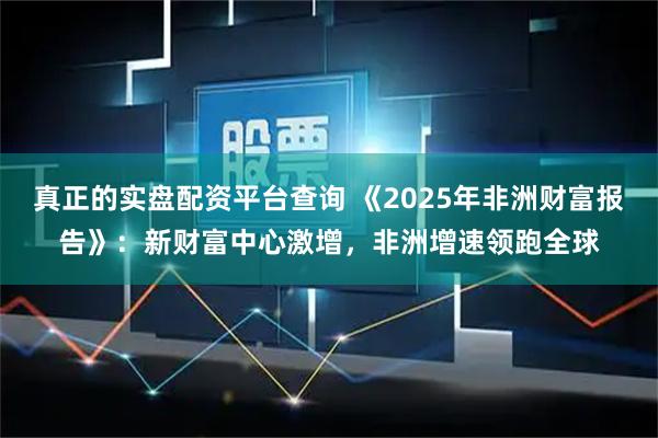 真正的实盘配资平台查询 《2025年非洲财富报告》：新财富中心激增，非洲增速领跑全球