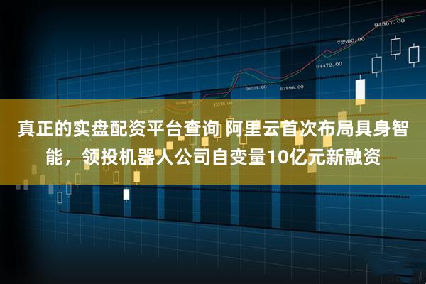 真正的实盘配资平台查询 阿里云首次布局具身智能，领投机器人公司自变量10亿元新融资