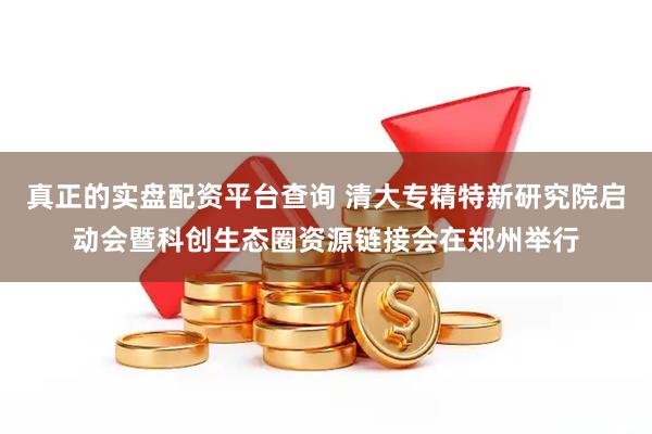 真正的实盘配资平台查询 清大专精特新研究院启动会暨科创生态圈资源链接会在郑州举行