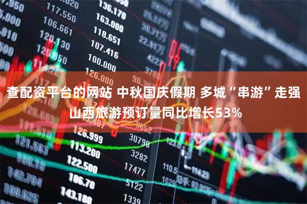 查配资平台的网站 中秋国庆假期 多城“串游”走强 山西旅游预订量同比增长53%