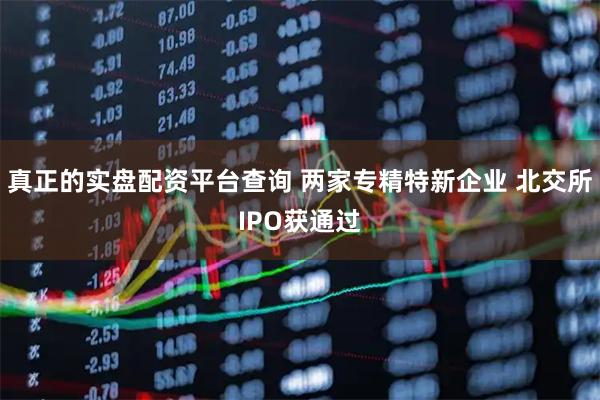 真正的实盘配资平台查询 两家专精特新企业 北交所IPO获通过