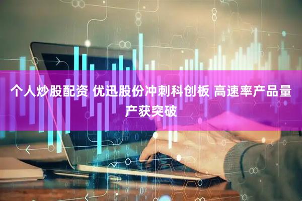 个人炒股配资 优迅股份冲刺科创板 高速率产品量产获突破