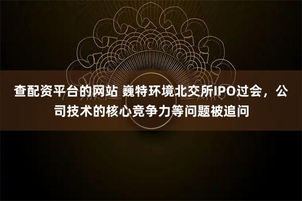 查配资平台的网站 巍特环境北交所IPO过会，公司技术的核心竞争力等问题被追问