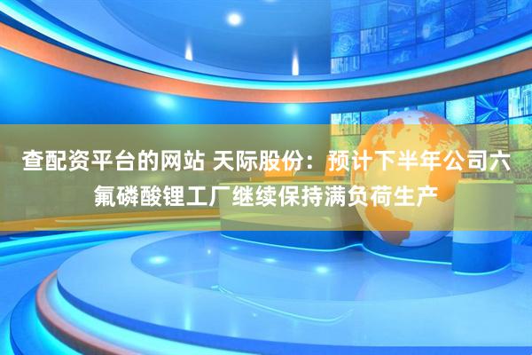 查配资平台的网站 天际股份：预计下半年公司六氟磷酸锂工厂继续保持满负荷生产