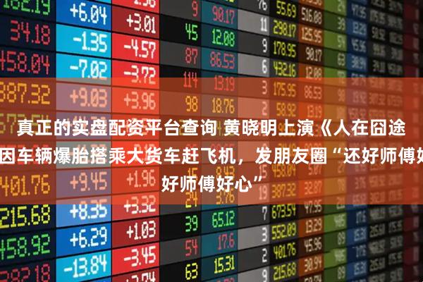 真正的实盘配资平台查询 黄晓明上演《人在囧途》，因车辆爆胎搭乘大货车赶飞机，发朋友圈“还好师傅好心”
