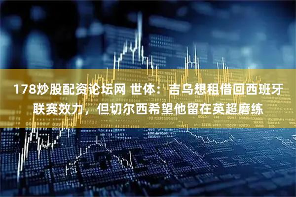 178炒股配资论坛网 世体：吉乌想租借回西班牙联赛效力，但切尔西希望他留在英超磨练