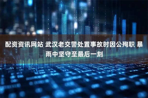 配资资讯网站 武汉老交警处置事故时因公殉职 暴雨中坚守至最后一刻