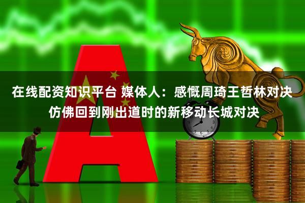 在线配资知识平台 媒体人：感慨周琦王哲林对决 仿佛回到刚出道时的新移动长城对决