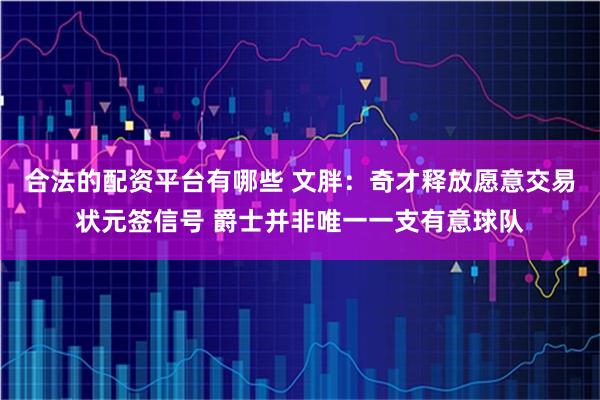合法的配资平台有哪些 文胖：奇才释放愿意交易状元签信号 爵士并非唯一一支有意球队
