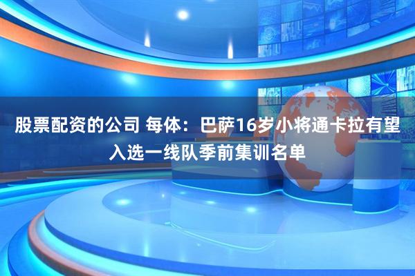 股票配资的公司 每体：巴萨16岁小将通卡拉有望入选一线队季前集训名单