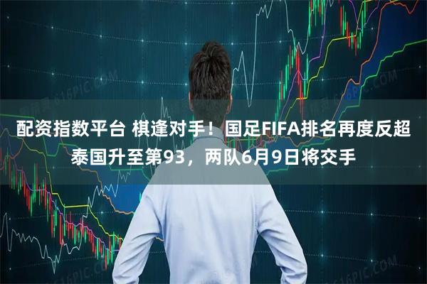 配资指数平台 棋逢对手！国足FIFA排名再度反超泰国升至第93，两队6月9日将交手