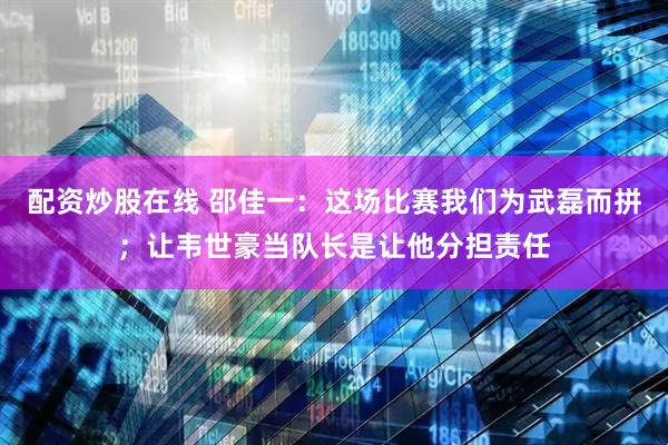 配资炒股在线 邵佳一：这场比赛我们为武磊而拼；让韦世豪当队长是让他分担责任