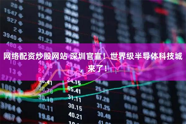 网络配资炒股网站 深圳官宣!世界级半导体科技城,来了!